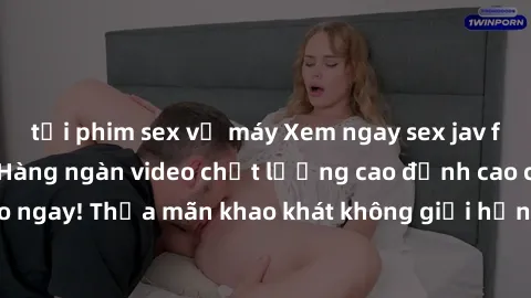 tải phim sex về máy Xem ngay sex jav full HD miễn phí - Hàng ngàn video chất lượng cao đỉnh cao chỉ cần click vào ngay! Thỏa mãn khao khát không giới hạn, đón chờ những trải nghiệm mới lạ!