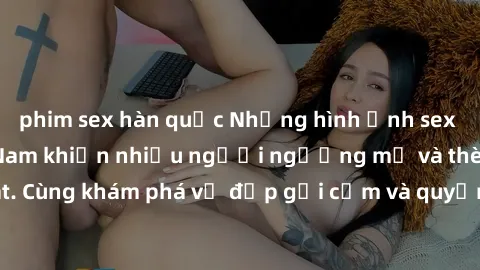 phim sex hàn quốc Những hình ảnh sex gái sinh viên Việt Nam khiến nhiều người ngưỡng mộ và thèm khát. Cùng khám phá vẻ đẹp gợi cảm và quyến rũ của những cô gái trẻ này.