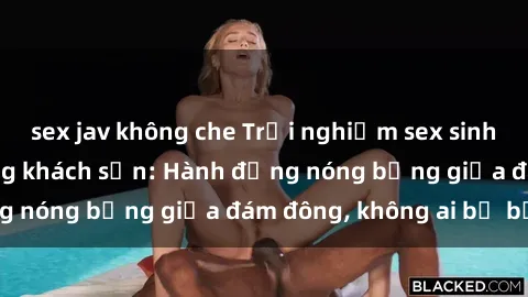 sex jav không che Trải nghiệm sex sinh viên sôi động trong khách sạn: Hành động nóng bỏng giữa đám đông, không ai bị bỏ lỡ