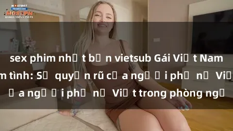 sex phim nhật bản vietsub Gái Việt Nam nóng bỏng khi làm tình: Sự quyến rũ của người phụ nữ Việt trong phòng ngủ