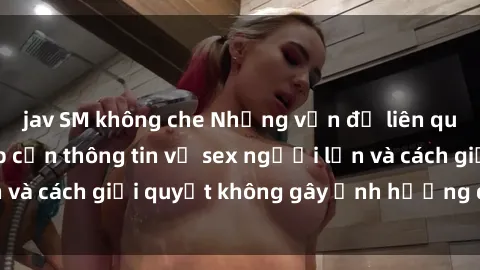 jav SM không che Những vấn đề liên quan đến việc tiếp cận thông tin về sex người lớn và cách giải quyết không gây ảnh hưởng đến trẻ em