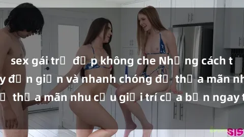 sex gái trẻ đẹp không che Những cách tải phim sex về máy đơn giản và nhanh chóng để thỏa mãn nhu cầu giải trí của bạn ngay tại nhà