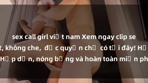 sex call girl việt nam Xem ngay clip sex không che cực hot, không che,  độc quyền chỉ có tại đây! Hấp dẫn, nóng bỏng và hoàn toàn miễn phí, không thể bỏ qua!