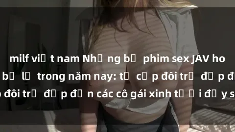 milf việt nam Những bộ phim sex JAV hot nhất không thể bỏ lỡ trong năm nay: từ cặp đôi trẻ đẹp đến các cô gái xinh tươi đầy sức hút.