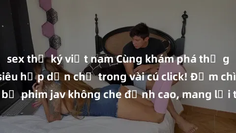 sex thư ký việt nam Cùng khám phá thế giới jav không che siêu hấp dẫn chỉ trong vài cú click! Đắm chìm trong những bộ phim jav không che đỉnh cao, mang lại trải nghiệm thú vị và đầy kích thích.