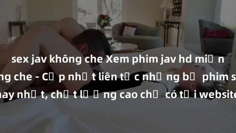 sex jav không che Xem phim jav hd miễn phí đỉnh cao không che - Cập nhật liên tục những bộ phim sex hay nhất, chất lượng cao chỉ có tại website chuyên nghiệp hàng đầu.