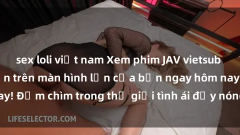 sex loli việt nam Xem phim JAV vietsub mới nhất và hấp dẫn trên màn hình lớn của bạn ngay hôm nay! Đắm chìm trong thế giới tình ái đầy nóng bỏng và kích thích.