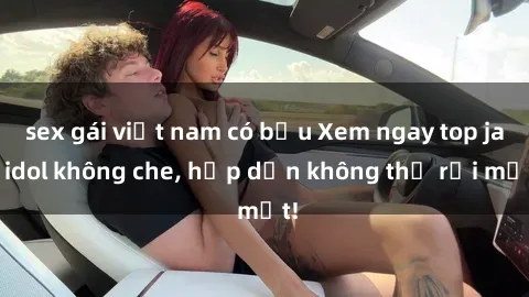 sex gái việt nam có bầu Xem ngay top jav idol không che, hấp dẫn không thể rời mắt!