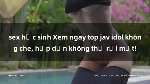 sex học sinh Xem ngay top jav idol không che, hấp dẫn không thể rời mắt!