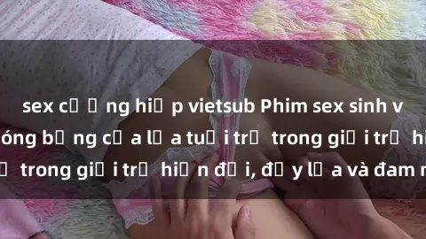sex cưỡng hiếp vietsub Phim sex sinh viên: Câu chuyện nóng bỏng của lứa tuổi trẻ trong giới trẻ hiện đại, đầy lửa và đam mê