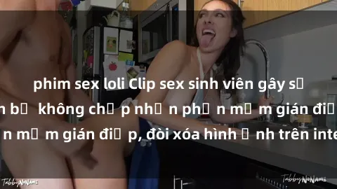 phim sex loli Clip sex sinh viên gây sốt mạng xã hội: Tuyên bố không chấp nhận phần mềm gián điệp, đòi xóa hình ảnh trên internet