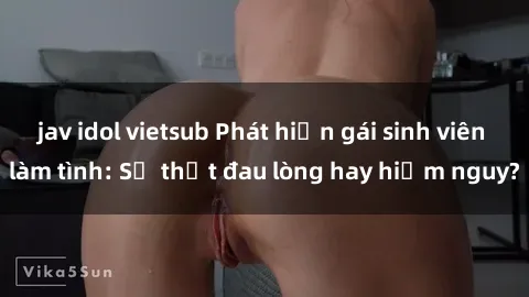 jav idol vietsub Phát hiện gái sinh viên làm tình: Sự thật đau lòng hay hiểm nguy?