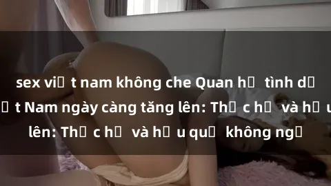 sex việt nam không che Quan hệ tình dục của nữ sinh Việt Nam ngày càng tăng lên: Thực hư và hậu quả không ngờ